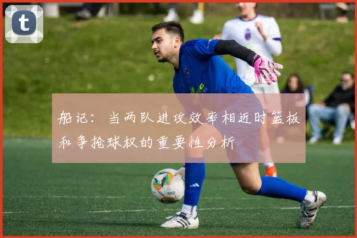 船记：当两队进攻效率相近时篮板和争抢球权的重要性分析