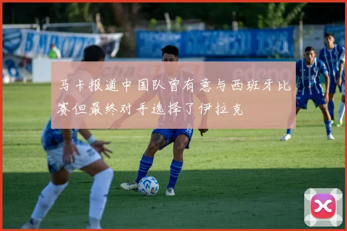 马卡报道中国队曾有意与西班牙比赛但最终对手选择了伊拉克