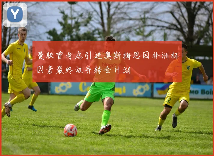 曼联曾考虑引进奥斯梅恩因非洲杯因素最终放弃转会计划