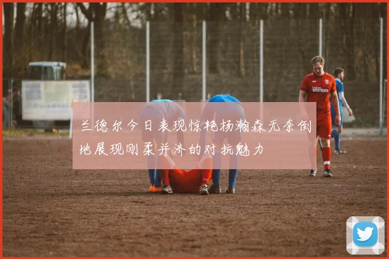 兰德尔今日表现惊艳杨瀚森无奈倒地展现刚柔并济的对抗魅力