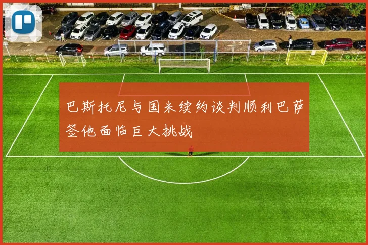巴斯托尼与国米续约谈判顺利巴萨签他面临巨大挑战