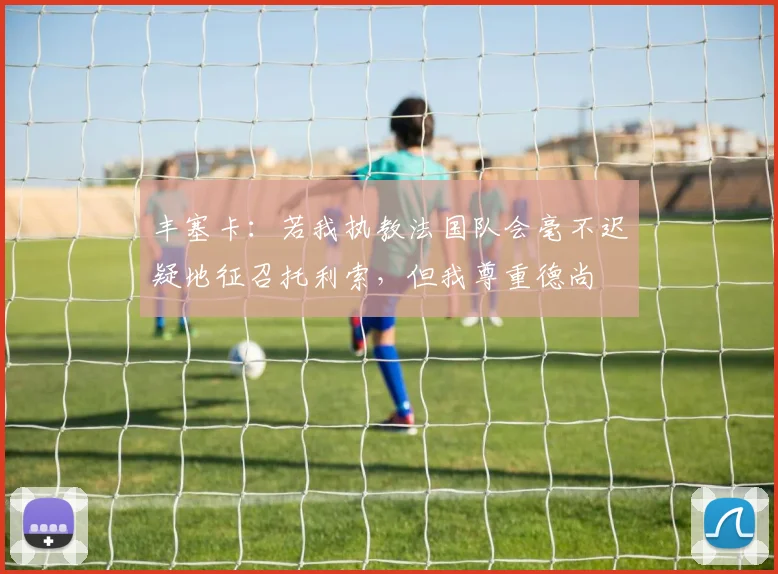 丰塞卡：若我执教法国队会毫不迟疑地征召托利索，但我尊重德尚